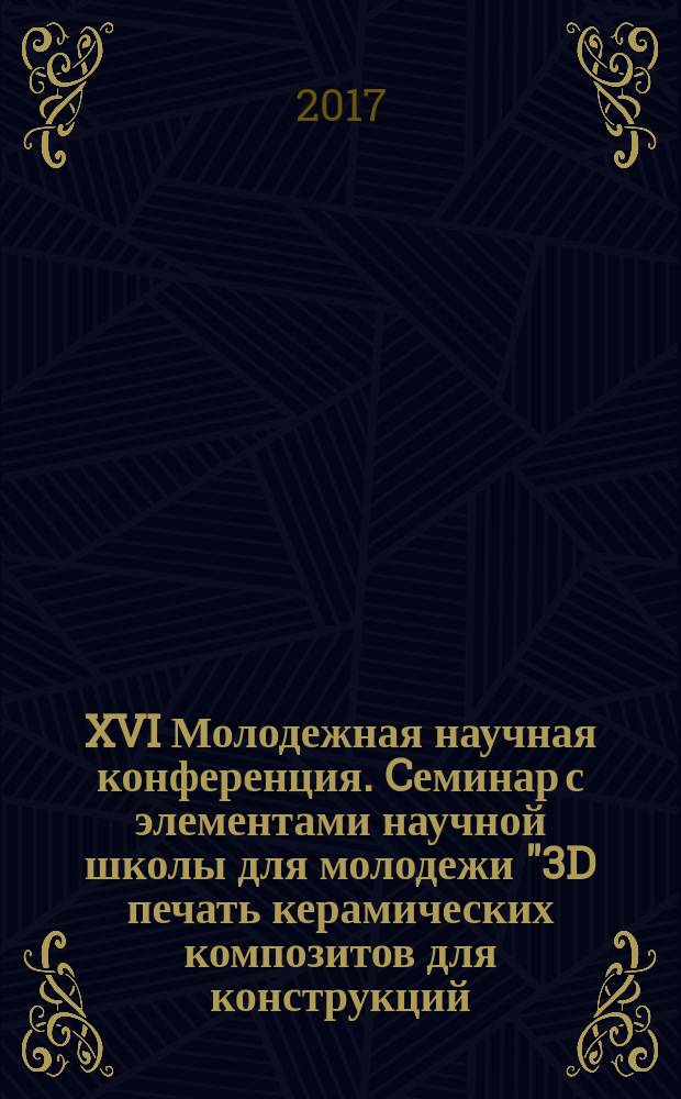 XVI Молодежная научная конференция. Cеминар с элементами научной школы для молодежи "3D печать керамических композитов для конструкций, работающих в условиях экстремальных нагружений" : программа : тезисы докладов : Санкт-Петербург, 5-6 декабря 2017 г