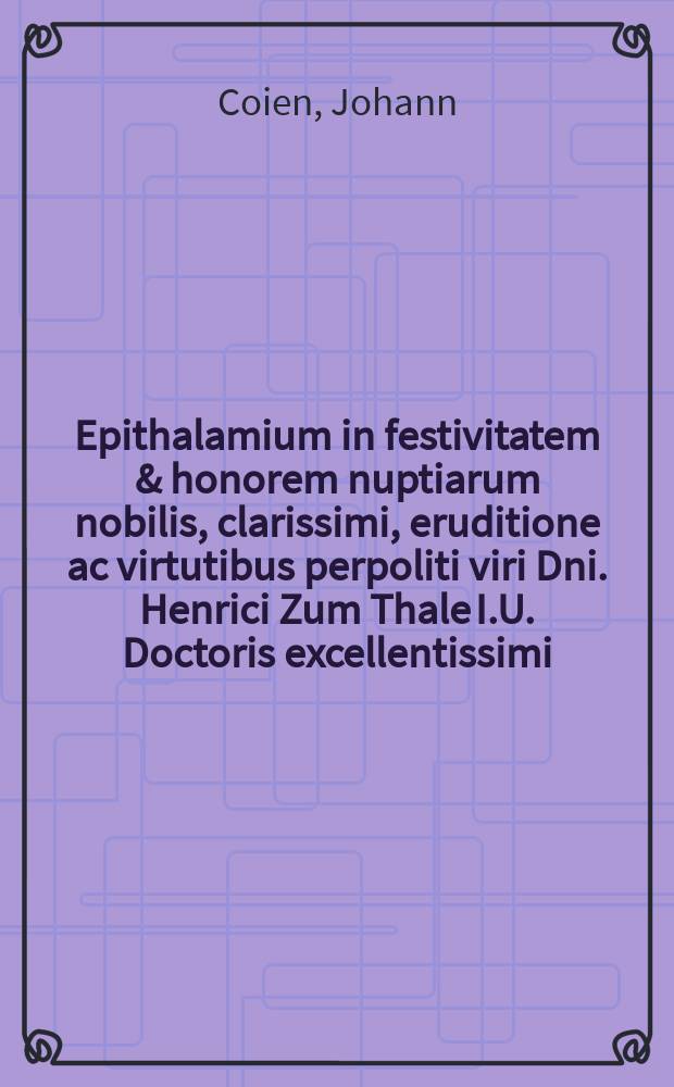 Epithalamium in festivitatem & honorem nuptiarum nobilis, clarissimi, eruditione ac virtutibus perpoliti viri Dni. Henrici Zum Thale I.U. Doctoris excellentissimi, sponsi & nobilis, lectissimae, pudicissimaeque virginis Margaridis Wellingae, p.m. Dni. Godthardi Wellingy olim I.U.D. excellentiissimi & syndici regae civitatis Rigae clarissimi, filiae relictae sponsae anno 1609. die 22. Octob. styl. vet. celebrandarum.