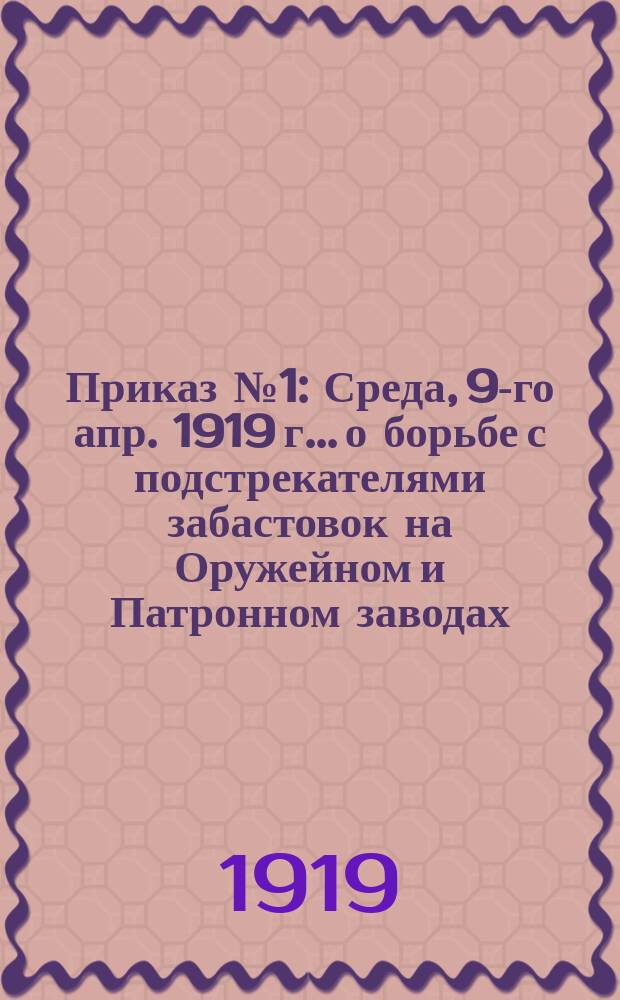 Приказ № 1: Среда, 9-го апр. 1919 г.. [о борьбе с подстрекателями забастовок на Оружейном и Патронном заводах : листовка