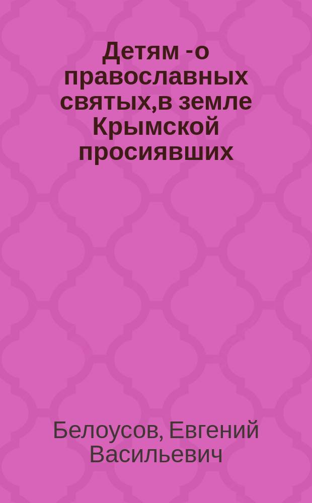 Детям - о православных святых, в земле Крымской просиявших : об истоках и утверждении Православия, христианских святынях, почитаемых святых и мучениках, храмах и монастырях