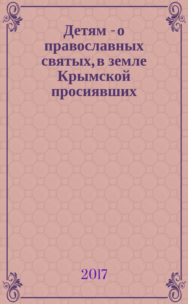 Детям - о православных святых, в земле Крымской просиявших : об истоках и утверждении Православия, христианских святынях, почитаемых святых и мучениках, храмах и монастырях